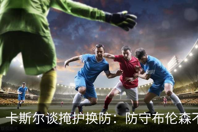 卡斯尔谈掩护换防：防守布伦森不是我和他的1V1 对队友充满信心